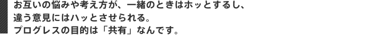 お互いの悩みや考え方が、一緒のときはホッとするし、 違う意見にはハッとさせられる。 プログレスの目的は「共有」なんです。