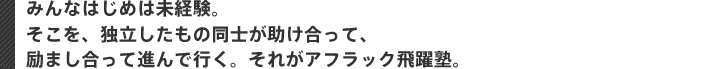 みんなはじめは未経験。 そこを、独立したもの同士が助け合って、 励まし合って進んで行く。それがアフラック飛躍塾。