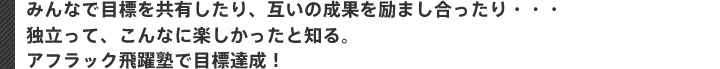 みんなで目標を共有したり、互いの成果を励まし合ったり・・・ 独立って、こんなに楽しかったと知る。 アフラック飛躍塾で目標達成！