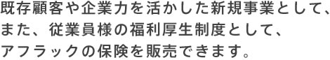 既存顧客や企業力を活かした新規事業として、また、従業員様の福利厚生制度として、アフラックの保険を販売できます。