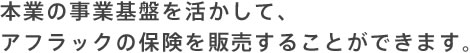 本業の事業基盤を活かして、アフラックの保険を販売することができます。